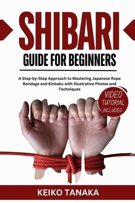 The Shibari Guide for Beginners: A Step by Step Approach to Mastering Japanese Rope Bondage and Kinbaku with Illustrative Photos and Techniques by Tanaka, Keiko