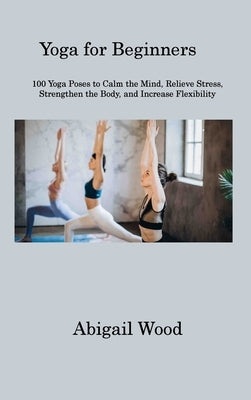 Yoga for Beginners: 100 Yoga Poses to Calm the Mind, Relieve Stress, Strengthen the Body, and Increase Flexibility by Wood, Abigail