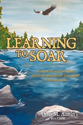 Learning to Soar: How God Miraculously Healed My Quadriplegia While Teaching Me Unwavering Faith by Austin, Della M.