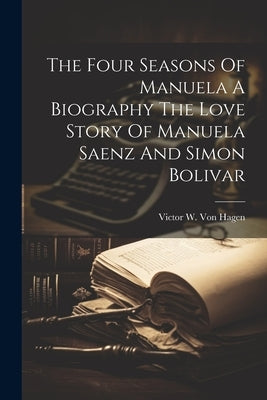 The Four Seasons Of Manuela A Biography The Love Story Of Manuela Saenz And Simon Bolivar by Victor W Von Hagen