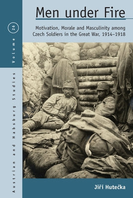 Men Under Fire: Motivation, Morale, and Masculinity Among Czech Soldiers in the Great War, 1914-1918 by Hute&#269;ka, Ji&#345;&#237;