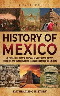History of Mexico: An Enthralling Guide to Millennia of Majestic Civilizations, Conquests, and Transformations Shaping the Heart of the A by Wellman, Billy