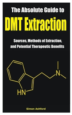 The Absolute Guide to DMT Extraction: Sources, Methods of Extraction, and Potential Therapeutic Benefits by Ashford, Simon