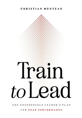 Train to Lead: The Unstoppable Leader's Plan for Peak Performance by Muntean, Christian