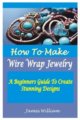 How to Make Wire Wrap Jewelry: A Beginners Guide To Create Stunning Designs by William, James