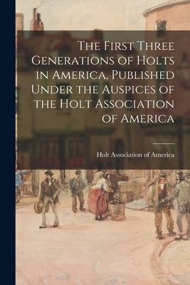The First Three Generations of Holts in America, Published Under the Auspices of the Holt Association of America by Holt Association of America
