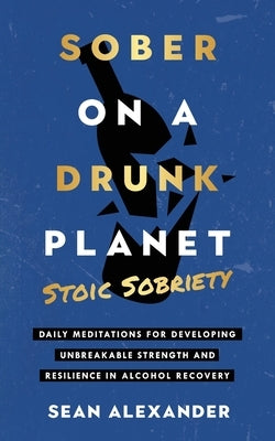 Sober On A Drunk Planet: Stoic Sobriety. Daily Meditations For Developing Unbreakable Strength And Resilience In Alcohol Recovery by Alexander, Sean