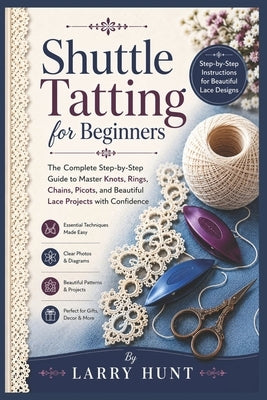 Shuttle Tatting for Beginners: The Complete Step-by-Step Guide to Master Knots, Rings, Chains, Picots, and Beautiful Lace Projects with Confidence by Hunt, Larry