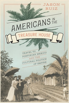 Americans in the Treasure House: Travel to Porfirian Mexico and the Cultural Politics of Empire by Ruiz, Jason