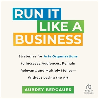 Run It Like a Business: Strategies for Arts Organizations to In-Crease Audiences, Remain Relevant, and Multiply Money--Without Losing the Art by Bergauer, Aubrey