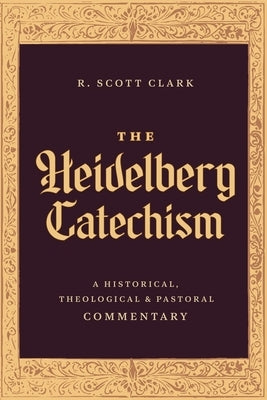 The Heidelberg Catechism: A Historical, Theological, and Pastoral Commentary by Clark, R. Scott