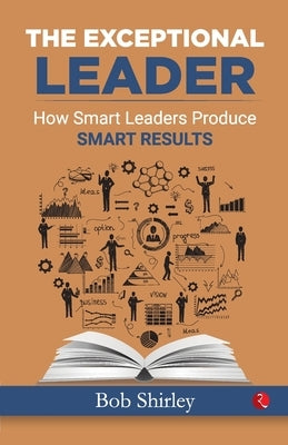 The Exceptional Leader: How Smart Leaders Produce Smart Results by Shirley, Bob