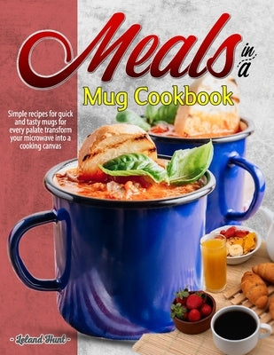 Meals in a Mug Cookbook: Simple recipes for quick and tasty mugs for every palate transform your microwave into a cooking canvas by Hunt, Leland