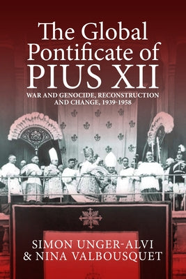 The Global Pontificate of Pius XII: War and Genocide, Reconstruction and Change, 1939-1958 by Unger-Alvi, Simon