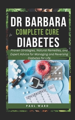 Dr Barbara Complete Cure for Diabetes: Proven Strategies, Natural Remedies, and Expert Advice for Managing and Reversing Diabetes for Life by Ward, Paul