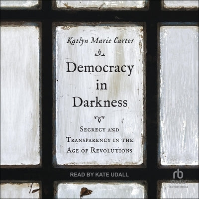 Democracy in Darkness: Secrecy and Transparency in the Age of Revolutions by Carter, Katlyn Marie