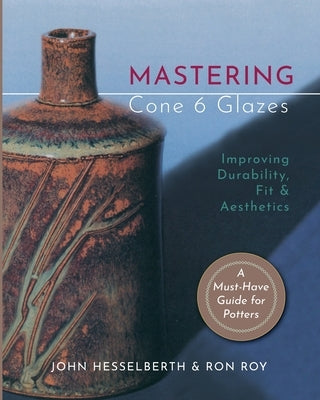 Mastering Cone 6 Glazes: Improving Durability, Fit and Aesthetics by Hesselberth, John