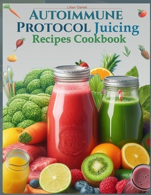 Autoimmune Protocol Juicing Recipes Cookbook (AIP): For Gut Health and Inflammation Relief with Juicing Recipes to Conquer and Combat Autoimmune Chall by Daniel, Lilian