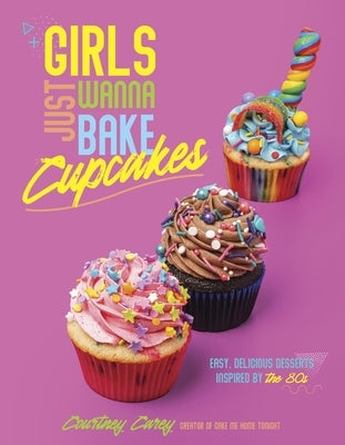 Girls Just Wanna Bake Cupcakes: Easy, Delicious Desserts Inspired by the '80s by Carey, Courtney