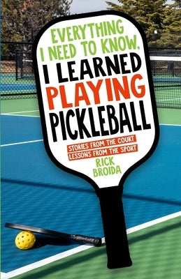 Everything I Need to Know, I Learned Playing Pickleball: Stories from the Court, Lessons from the Sport by Broida, Rick