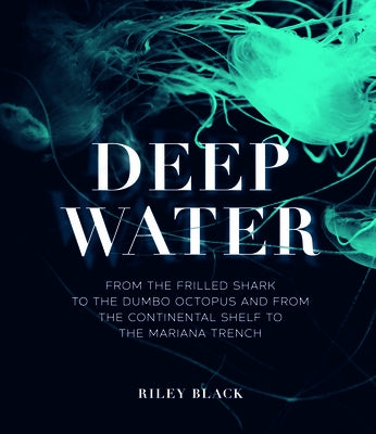 Deep Water: From the Frilled Shark to the Dumbo Octopus and from the Continental Shelf to the Mariana Trench by Black, Riley