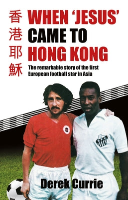 When 'Jesus' Came to Hong Kong: The Remarkable Story of the First European Football Star in Asia by Currie, Derek