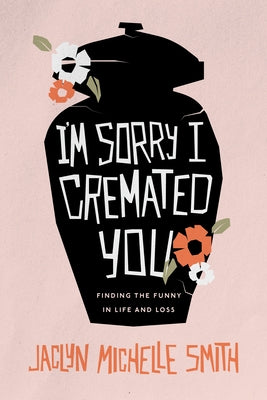 I'm Sorry I Cremated You: Finding the Funny in Life and Loss by Smith, Jaclyn Michelle