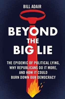 Beyond the Big Lie: The Epidemic of Political Lying, Why Republicans Do It More, and How It Could Burn Down Our Democracy by Adair, Bill