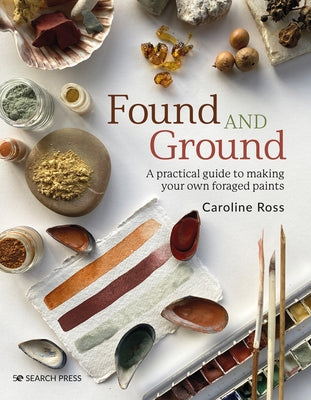 Found and Ground: A Practical Guide to Making Your Own Foraged Paints by Ross, Caroline