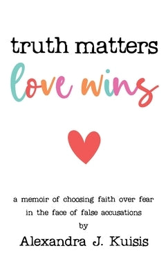 Truth Matters, Love Wins: A Memoir of Choosing Faith over Fear in the Face of False Accusations by Kuisis, Alexandra J.