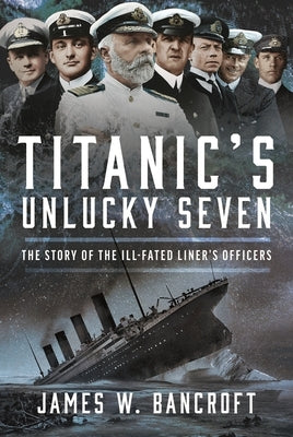 Titanic's Unlucky Seven: The Story of the Ill-Fated Liner's Officers by Bancroft, James W.