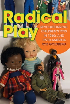 Radical Play: Revolutionizing Children's Toys in 1960s and 1970s America by Goldberg, Rob