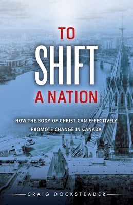 To Shift a Nation: How the Body of Christ Can Effectively Promote Change in Canada by Docksteader, Craig