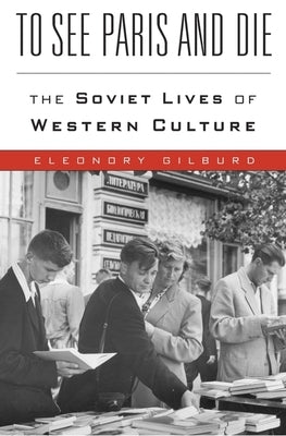 To See Paris and Die: The Soviet Lives of Western Culture by Gilburd, Eleonory