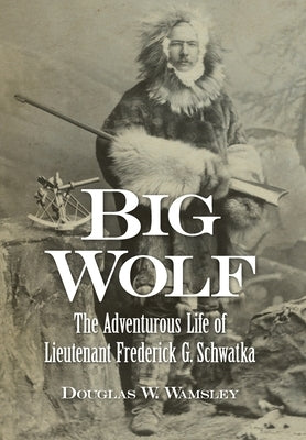 Big Wolf - The Adventurous Life of Lieutenant Frederick G. Schwatka by Wamsley, Douglas W.