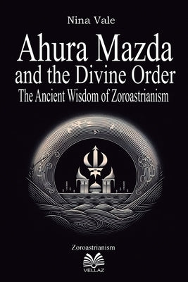 Ahura Mazda and the Divine Order: The Ancient Wisdom of Zoroastrianism by Vale, Nina