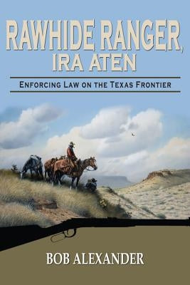 Rawhide Ranger, Ira Aten: Enforcing Law on the Texas Frontier by Alexander, Bob