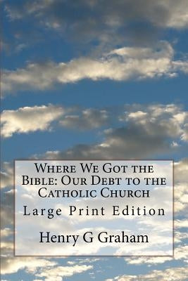 Where We Got the Bible: Our Debt to the Catholic Church: Large Print Edition by Graham, Henry G.