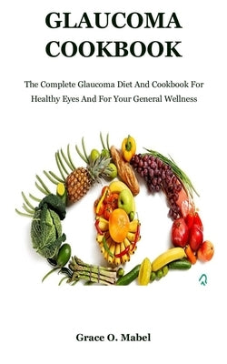 Glaucoma Cookbook: The Complete Glaucoma Diet And Cookbook For Healthy Eyes And For Your General Wellness by O. Mabel, Grace