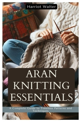 Aran Knitting Essentials: A Complete Guide to Timeless Patterns and Techniques by Walter, Harriot