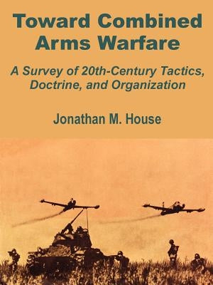 Toward Combined Arms Warfare: A Survey of 20th-Century Tactics, Doctrine, and Organization by House, Jonathan M.