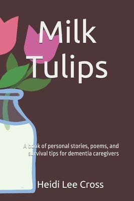 Milk Tulips: A book of poems, personal stories and survival tips for dementia caregivers by Cross, Heidi Lee