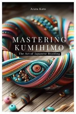 Mastering Kumihimo: The Art of Japanese Braiding by Kato, Arata