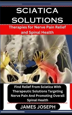 Sciatica Solutions: Therapies for Nerve Pain Relief and Spinal Health: Find Relief From Sciatica With Therapeutic Solutions Targeting Nerv by Joseph, James