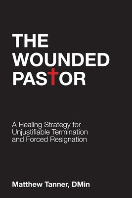 The Wounded Pastor: A Healing Strategy for Unjustifiable Termination and Forced Resignation by Tanner, Matthew