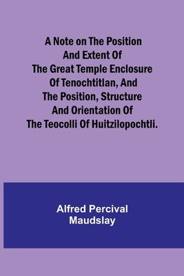 A note on the position and extent of the great temple enclosure of Tenochtitlan, and the position, structure and orientation of the Teocolli of Huitzi by Percival Maudslay, Alfred