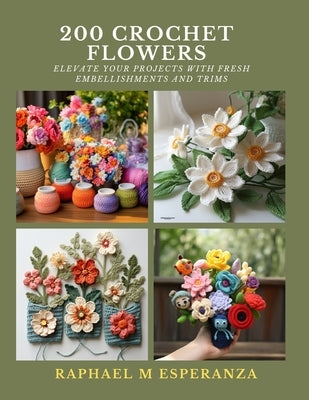 200 Crochet Flowers: Elevate Your Projects with Fresh Embellishments and Trims by Esperanza, Raphael M.