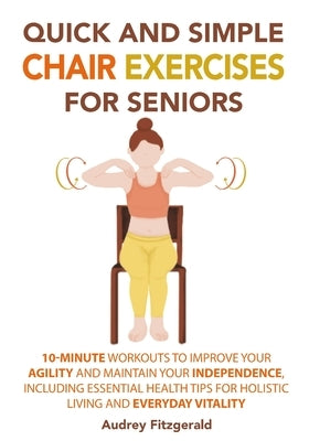 Quick and Simple Chair Exercises for Seniors: 10-Minute Workouts to Improve Your Agility and Maintain Your Independence, Including Essential Health Ti by Fitzgerald, Audrey