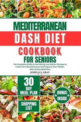 Mediterranean Dash Diet Cookbook for Seniors: The Complete Guide to Nourishing Low Sodium Recipes to Lower Your Blood Pressure and Improve Your Health by Gray, Joshua S.