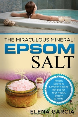 Epsom Salt: The Miraculous Mineral!: Holistic Solutions & Proven Healing Recipes for Health, Beauty & Home by Garcia, Elena